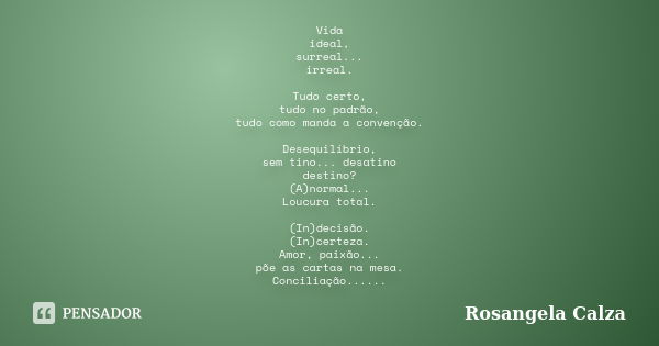 Vida ideal, surreal... irreal. Tudo certo, tudo no padrão, tudo como manda a convenção. Desequilíbrio, sem tino... desatino destino? (A)normal... Loucura total.... Frase de Rosangela Calza.