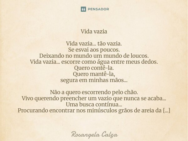 Vida vazia Vida vazia... tão vazia. Se esvai aos poucos. Deixando no mundo um mundo de loucos. Vida vazia... escorre como água entre meus dedos. Quero contê-la... Frase de Rosangela Calza.
