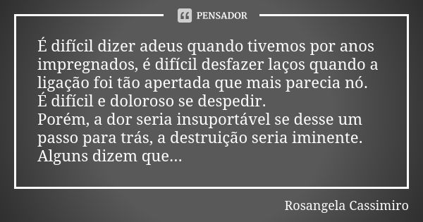 É difícil dizer adeus quando tivemos por anos impregnados, é difícil desfazer laços quando a ligação foi tão apertada que mais parecia nó. É difícil e doloroso ... Frase de Rosangela Cassimiro.