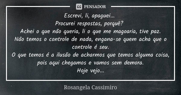 Escrevi, li, apaguei... Procurei respostas, porquê? Achei o que não queria, li o que me magoaria, tive paz. Não temos o controle de nada, engana-se quem acha qu... Frase de Rosangela Cassimiro.