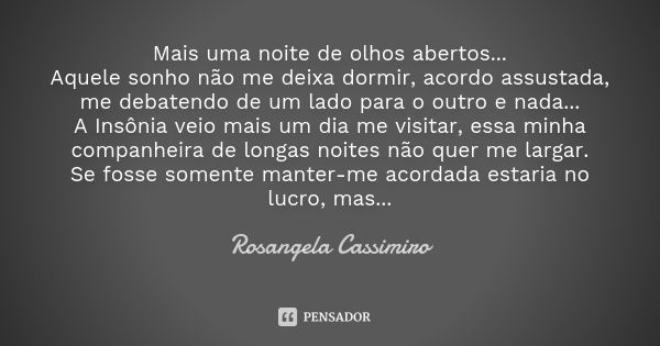 Mais uma noite de olhos abertos... Aquele sonho não me deixa dormir, acordo assustada, me debatendo de um lado para o outro e nada... A Insônia veio mais um dia... Frase de Rosangela Cassimiro.