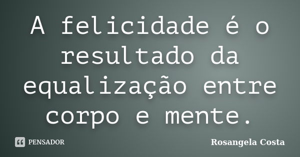 A felicidade é o resultado da equalização entre corpo e mente.... Frase de Rosangela Costa.