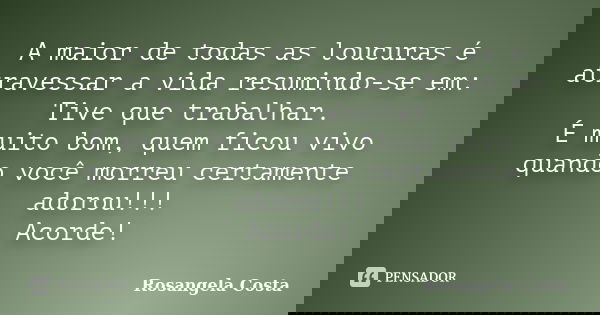 A maior de todas as loucuras é atravessar a vida resumindo-se em: Tive que trabalhar. É muito bom, quem ficou vivo quando você morreu certamente adorou!!! Acord... Frase de Rosangela Costa.
