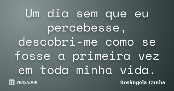 Um dia sem que eu percebesse, descobri-me como se fosse a primeira vez em toda minha vida.... Frase de Rosângela Cunha.