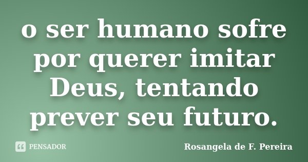 o ser humano sofre por querer imitar Deus, tentando prever seu futuro.... Frase de Rosangela de F. Pereira.