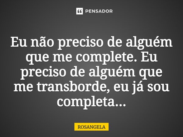 Eu não preciso de alguém que me complete. Eu preciso de alguém que me transborde, eu já sou completa...... Frase de Rosangela.