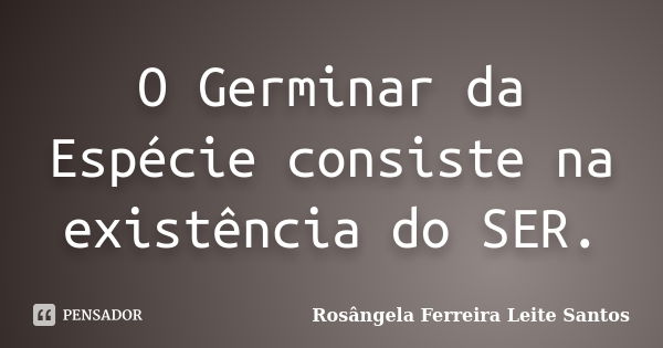 O Germinar da Espécie consiste na existência do SER.... Frase de Rosângela Ferreira Leite Santos.