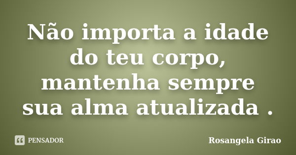 Não importa a idade do teu corpo, mantenha sempre sua alma atualizada .... Frase de Rosangela Girao.