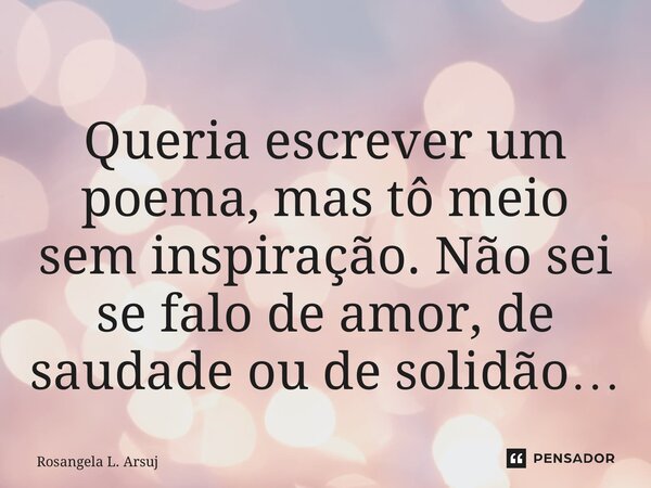 ⁠Queria escrever um poema, mas tô meio sem inspiração. Não sei se falo de amor, de saudade ou de solidão…... Frase de Rosangela L. Araújo.
