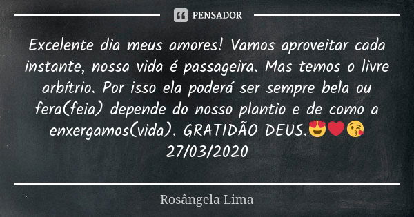 Excelente dia meus amores! Vamos aproveitar cada instante, nossa vida é passageira. Mas temos o livre arbítrio. Por isso ela poderá ser sempre bela ou fera(feia... Frase de Rosângela Lima.