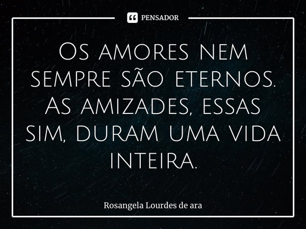 ⁠Os amores nem sempre são eternos. As amizades, essas sim, duram uma vida inteira.... Frase de Rosangela Lourdes de Araújo.