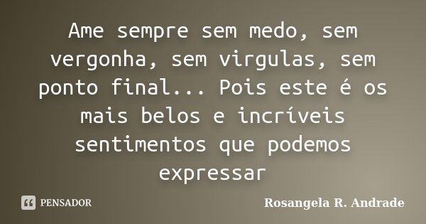 Ame sempre sem medo, sem vergonha, sem virgulas, sem ponto final... Pois este é os mais belos e incríveis sentimentos que podemos expressar... Frase de Rosangela R. Andrade.