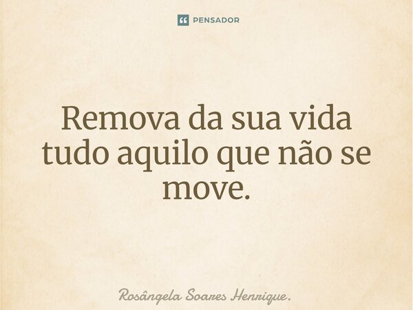 ⁠Remova da sua vida tudo aquilo que não se move.... Frase de Rosângela Soares Henrique..