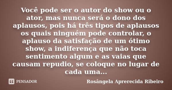 Você pode ser o autor do show ou o ator, mas nunca será o dono dos aplausos, pois há três tipos de aplausos os quais ninguém pode controlar, o aplauso da satisf... Frase de Rosângela Aprerecida Ribeiro.