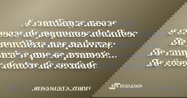 A confiança nasce e cresce de pequenos detalhes: Da gentileza nas palavras; De cumprir o que se promete... De viver dentro da verdade.... Frase de Rosangela Zorio.