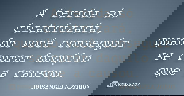 A ferida só cicatrizará, quando você conseguir se curar daquilo que a causou.... Frase de Rosangela Zorio.