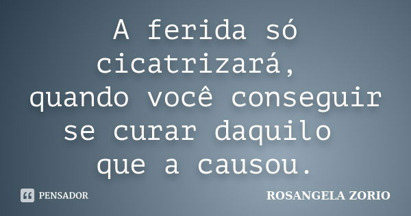 A ferida só cicatrizará, quando você conseguir se curar daquilo que a causou.... Frase de Rosangela Zorio.