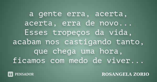 a gente erra, acerta, acerta, erra de novo... Esses tropeços da vida, acabam nos castigando tanto, que chega uma hora, ficamos com medo de viver...... Frase de Rosangela Zorio.