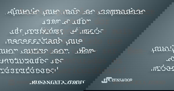Aquele que não se compadece com a dor do próximo, é mais necessitado que qualquer outro ser. Bem-aventurados os misericordiosos!... Frase de Rosangela Zorio.