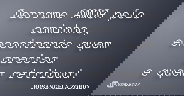 Derrame AMOR pelo caminho, encontrarás quem precisa e quem retribua!... Frase de Rosangela Zorio.