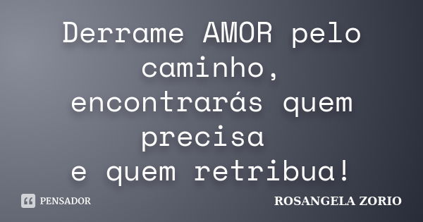 Derrame AMOR pelo caminho, encontrarás quem precisa e quem retribua!... Frase de Rosangela Zorio.