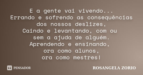 E a gente vai vivendo... Errando e sofrendo as consequências dos nossos deslizes, Caindo e levantando, com ou sem a ajuda de alguém. Aprendendo e ensinando, ora... Frase de Rosangela Zorio.