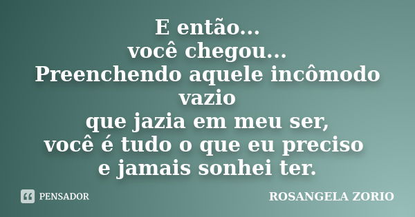 E então... você chegou... Preenchendo aquele incômodo vazio que jazia em meu ser, você é tudo o que eu preciso e jamais sonhei ter.... Frase de Rosangela Zorio.