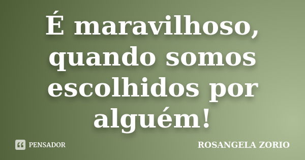 É maravilhoso, quando somos escolhidos por alguém!... Frase de Rosangela Zorio.