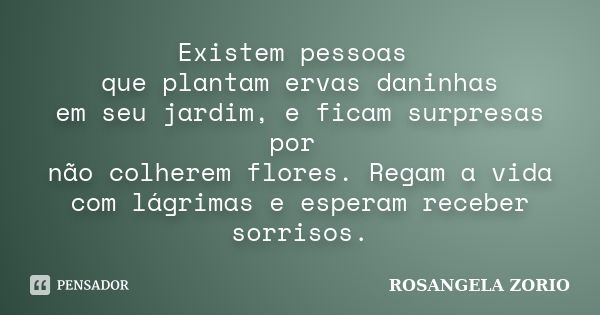 Existem pessoas que plantam ervas daninhas em seu jardim, e ficam surpresas por não colherem flores. Regam a vida com lágrimas e esperam receber sorrisos.... Frase de Rosangela Zorio.