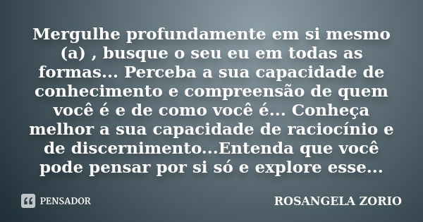 Mergulhe profundamente em si mesmo (a) , busque o seu eu em todas as formas... Perceba a sua capacidade de conhecimento e compreensão de quem você é e de como v... Frase de Rosangela Zorio.