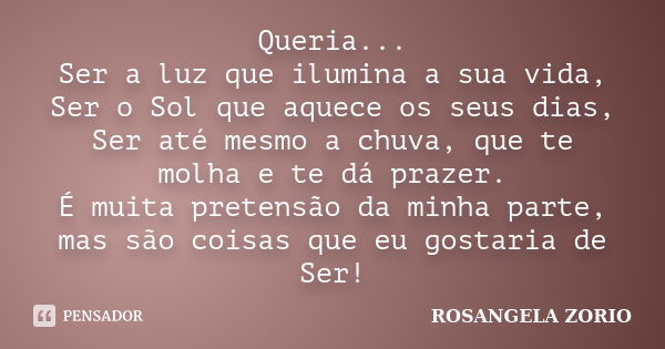 Queria... Ser a luz que ilumina a sua vida, Ser o Sol que aquece os seus dias, Ser até mesmo a chuva, que te molha e te dá prazer. É muita pretensão da minha pa... Frase de Rosangela Zorio.