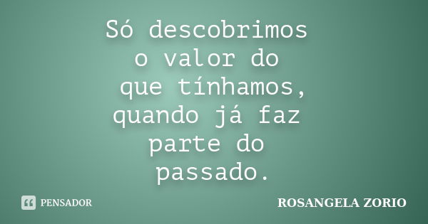 Só descobrimos o valor do que tínhamos, quando já faz parte do passado.... Frase de Rosangela Zorio.