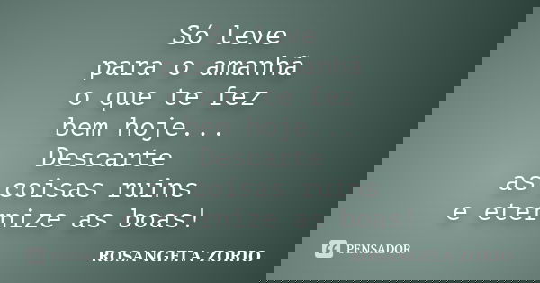 Só leve para o amanhã o que te fez bem hoje... Descarte as coisas ruins e eternize as boas!... Frase de Rosangela Zorio.