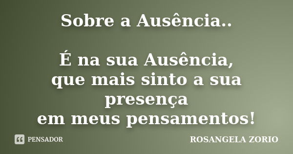 Sobre a Ausência.. É na sua Ausência, que mais sinto a sua presença em meus pensamentos!... Frase de Rosangela Zorio.