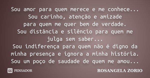 Sou amor para quem merece e me conhece... Sou carinho, atenção e amizade para quem me quer bem de verdade. Sou distância e silêncio para quem me julga sem saber... Frase de Rosangela Zorio.