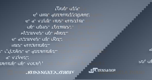 Todo dia é uma aprendizagem, e a vida nos ensina de duas formas: Através do Amor e através da Dor, mas entender as lições e aprender a viver, só depende de você... Frase de Rosangela Zorio.
