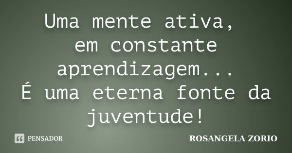 Uma mente ativa, em constante aprendizagem... É uma eterna fonte da juventude!... Frase de Rosangela Zorio.