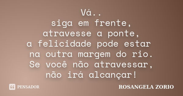 Vá.. siga em frente, atravesse a ponte, a felicidade pode estar na outra margem do rio. Se você não atravessar, não irá alcançar!... Frase de Rosangela Zorio.