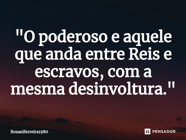 "⁠O poderoso e aquele que anda entre Reis e escravos, com a mesma desinvoltura."... Frase de Rosaniferreira1980.