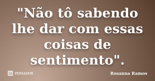 "Não tô sabendo lhe dar com essas coisas de sentimento".... Frase de Rosanna Ramos.