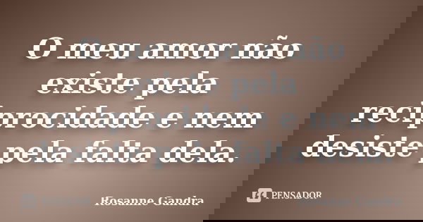 O meu amor não existe pela reciprocidade e nem desiste pela falta dela.... Frase de Rosanne Gandra.