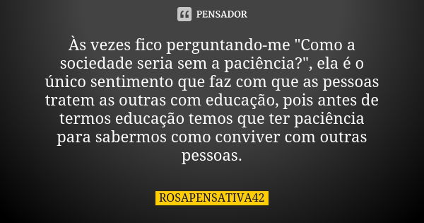 Às vezes fico perguntando-me "Como a sociedade seria sem a paciência?", ela é o único sentimento que faz com que as pessoas tratem as outras com educa... Frase de ROSAPENSATIVA42.