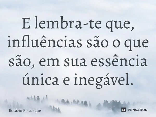 E lembra-te que, influências são o que são, em sua essência única e inegável.... Frase de Rosário Bissueque.