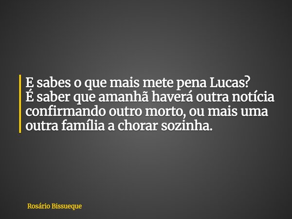 E sabes o que mais mete pena Lucas? É saber que amanhã haverá outra notícia confirmando outro morto, ou mais uma outra família a chorar sozinha.... Frase de Rosário Bissueque.