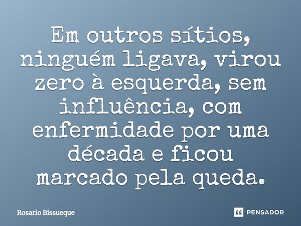 ⁠Em outros sítios, ninguém ligava, virou zero à esquerda, sem influência, com enfermidade por uma década e ficou marcado pela queda.... Frase de Rosário Bissueque.