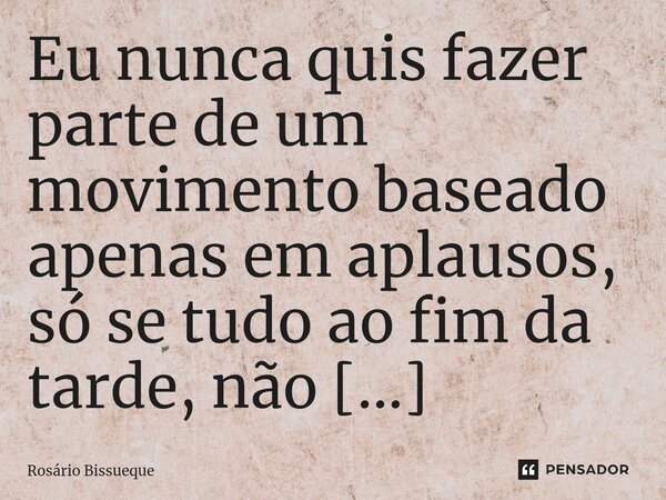 ⁠Eu nunca quis fazer parte de um movimento baseado apenas em aplausos, só se tudo ao fim da tarde, não tivesse preço algum.... Frase de Rosário Bissueque.
