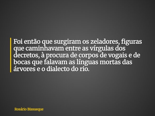 Foi então que surgiram os zeladores, figuras que caminhavam entre as vírgulas dos decretos, à procura de corpos de vogais e de bocas que falavam as línguas mort... Frase de Rosário Bissueque.