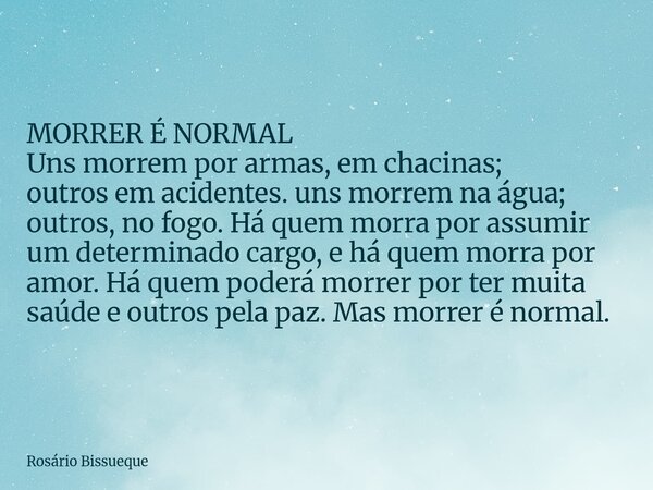 MORRER É NORMAL Uns morrem por armas, em chacinas; outros em acidentes. uns morrem na água; outros, no fogo. Há quem morra por assumir um determinado cargo, e h... Frase de Rosário Bissueque.