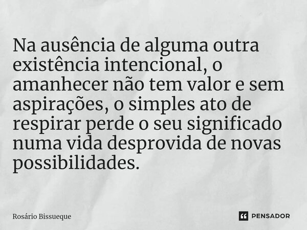 ⁠Na ausência de alguma outra existência intencional, o amanhecer não tem valor e sem aspirações, o simples ato de respirar perde o seu significado numa vida des... Frase de Rosário Bissueque.