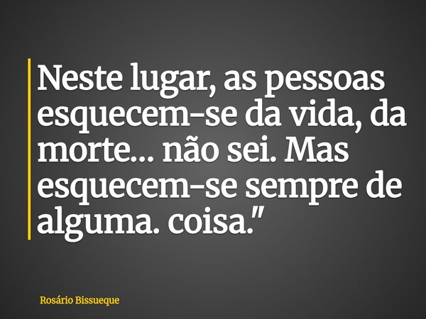 Neste lugar, as pessoas esquecem-se da vida, da morte… não sei. Mas esquecem-se sempre de alguma. coisa."... Frase de Rosário Bissueque.